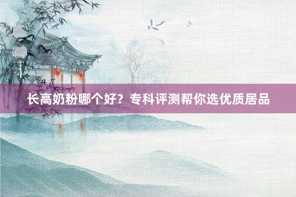 长高奶粉哪个好？专科评测帮你选优质居品