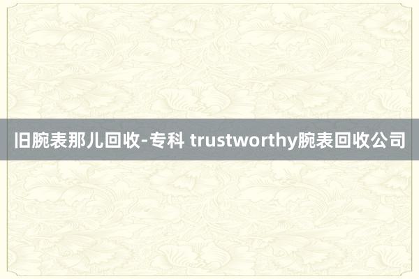 旧腕表那儿回收-专科 trustworthy腕表回收公司