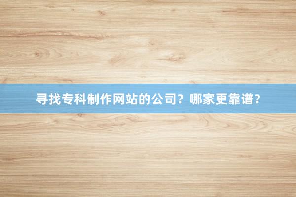 寻找专科制作网站的公司？哪家更靠谱？