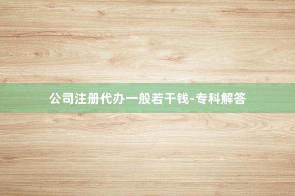 公司注册代办一般若干钱-专科解答
