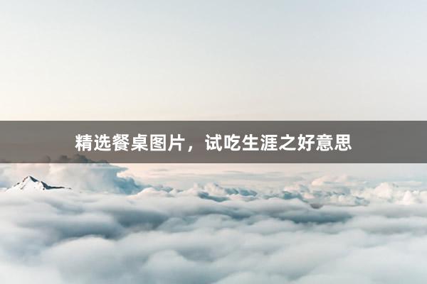 精选餐桌图片，试吃生涯之好意思