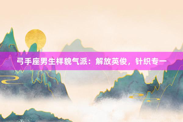 弓手座男生样貌气派：解放英俊，针织专一