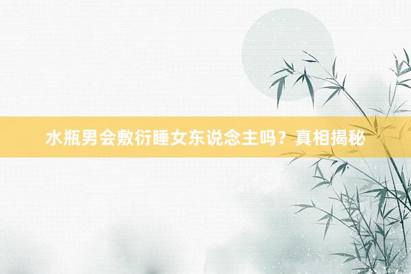 水瓶男会敷衍睡女东说念主吗？真相揭秘